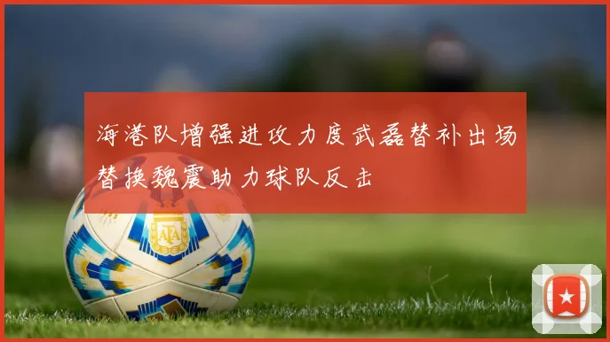 海港队增强进攻力度武磊替补出场替换魏震助力球队反击