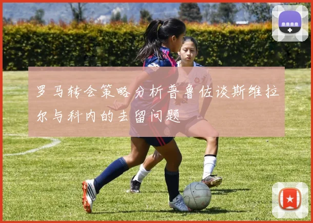 罗马转会策略分析普鲁佐谈斯维拉尔与科内的去留问题