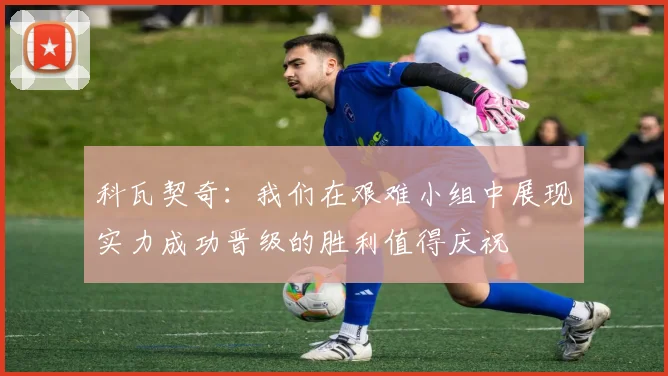 科瓦契奇：我们在艰难小组中展现实力成功晋级的胜利值得庆祝