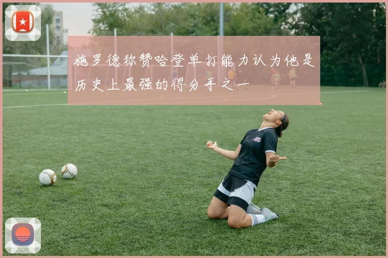 施罗德称赞哈登单打能力认为他是历史上最强的得分手之一