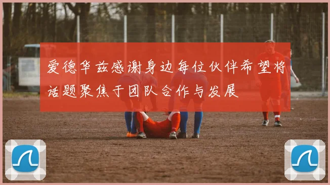 爱德华兹感谢身边每位伙伴希望将话题聚焦于团队合作与发展