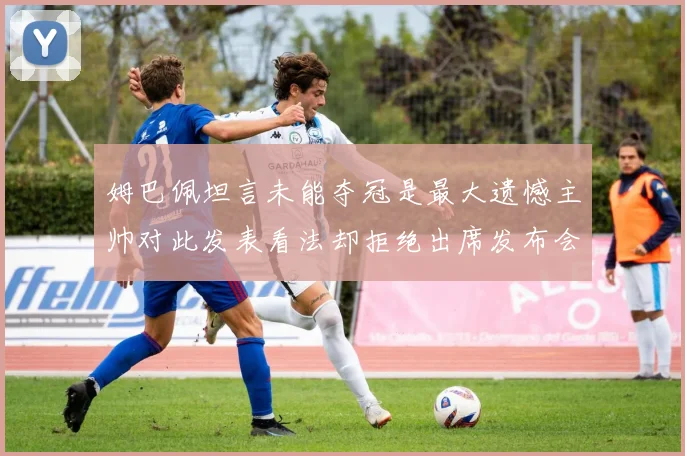 姆巴佩坦言未能夺冠是最大遗憾主帅对此发表看法却拒绝出席发布会