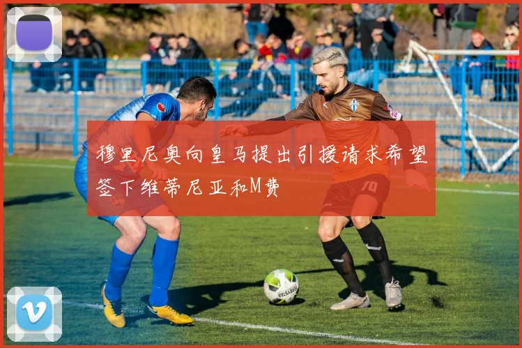 穆里尼奥向皇马提出引援请求希望签下维蒂尼亚和M费