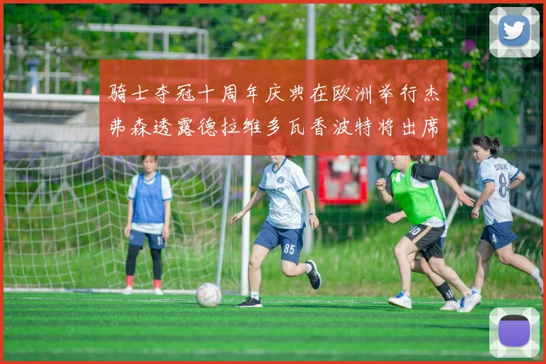 骑士夺冠十周年庆典在欧洲举行杰弗森透露德拉维多瓦香波特将出席