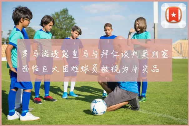 罗马诺透露皇马与拜仁谈判奥利塞面临巨大困难球员被视为非卖品