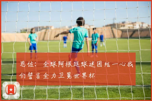 恩佐：全球阿根廷球迷团结一心我们誓言全力卫冕世界杯