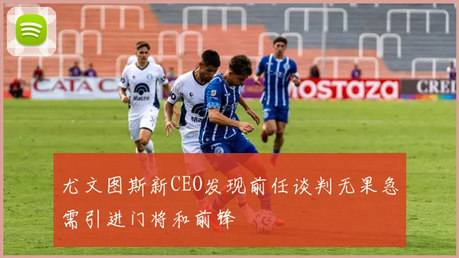 尤文图斯新CEO发现前任谈判无果急需引进门将和前锋