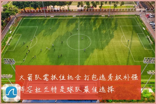 火箭队需抓住机会打包选秀权补强阵容杜兰特是球队最佳选择