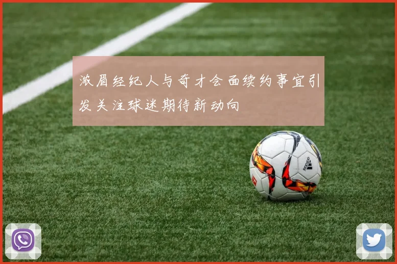 浓眉经纪人与奇才会面续约事宜引发关注球迷期待新动向